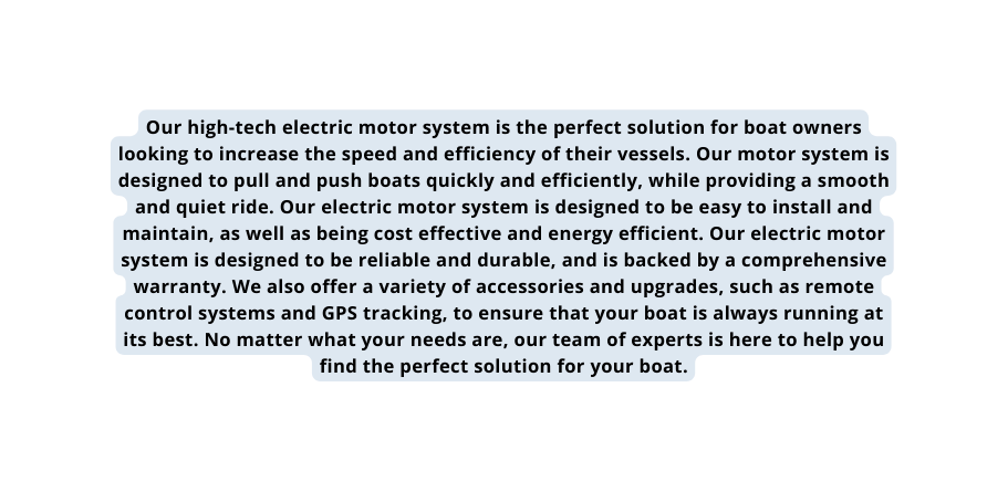 Our high tech electric motor system is the perfect solution for boat owners looking to increase the speed and efficiency of their vessels Our motor system is designed to pull and push boats quickly and efficiently while providing a smooth and quiet ride Our electric motor system is designed to be easy to install and maintain as well as being cost effective and energy efficient Our electric motor system is designed to be reliable and durable and is backed by a comprehensive warranty We also offer a variety of accessories and upgrades such as remote control systems and GPS tracking to ensure that your boat is always running at its best No matter what your needs are our team of experts is here to help you find the perfect solution for your boat